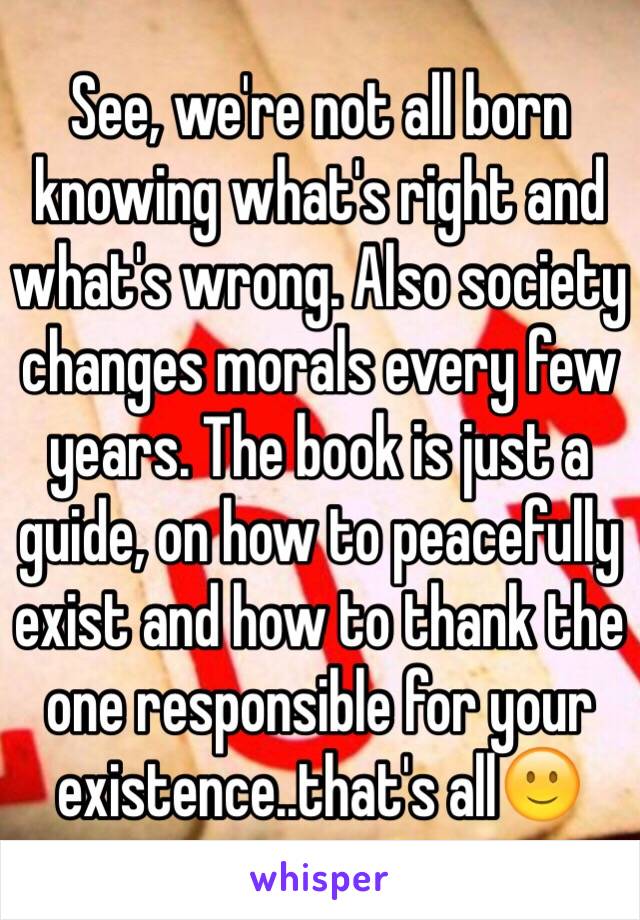 See, we're not all born knowing what's right and what's wrong. Also society changes morals every few years. The book is just a guide, on how to peacefully exist and how to thank the one responsible for your existence..that's all🙂