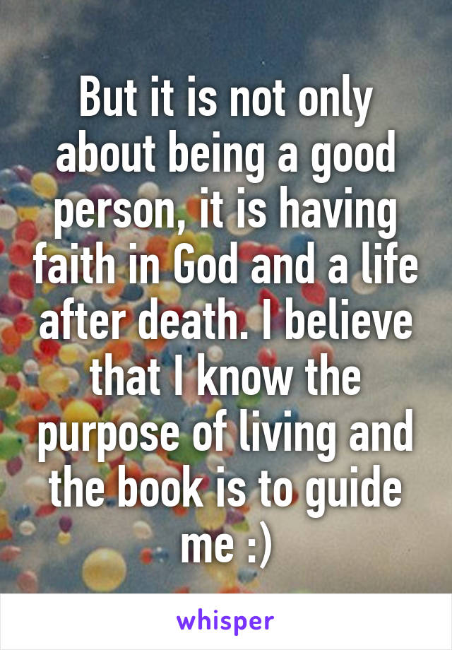 But it is not only about being a good person, it is having faith in God and a life after death. I believe that I know the purpose of living and the book is to guide me :)