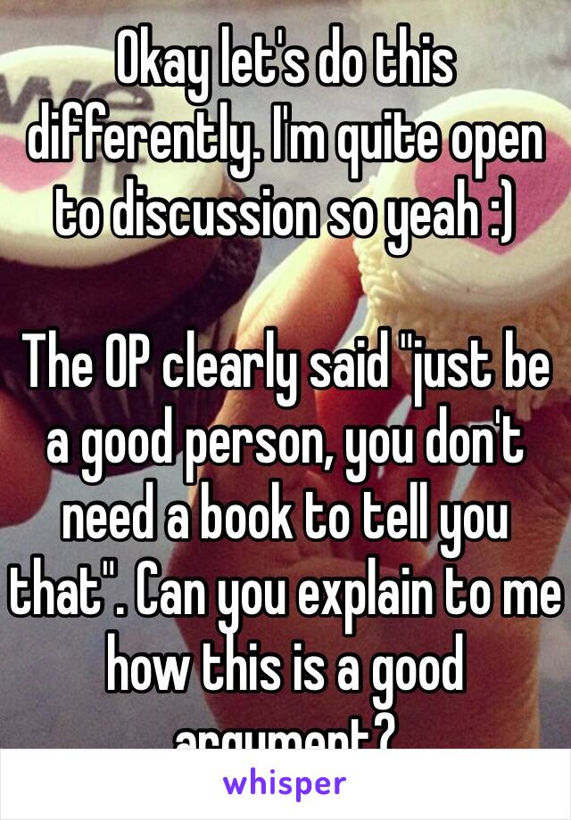 Okay let's do this differently. I'm quite open to discussion so yeah :) 

The OP clearly said "just be a good person, you don't need a book to tell you that". Can you explain to me how this is a good argument?