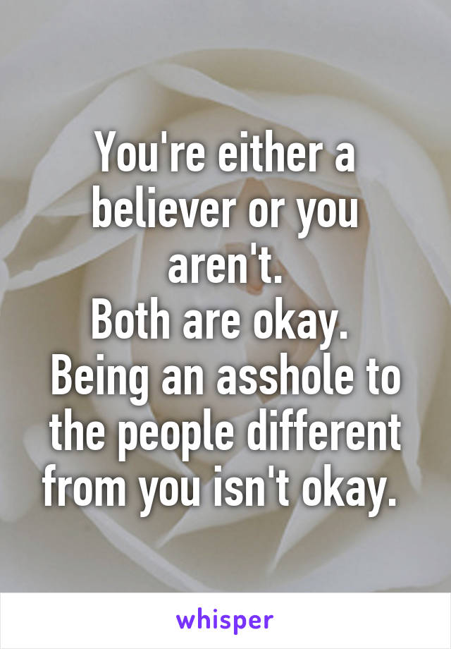 You're either a believer or you aren't.
Both are okay. 
Being an asshole to the people different from you isn't okay. 