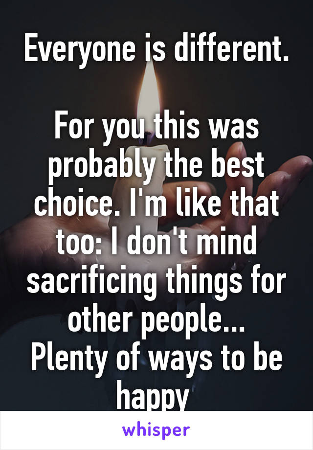 Everyone is different. 
For you this was probably the best choice. I'm like that too: I don't mind sacrificing things for other people...
Plenty of ways to be happy 