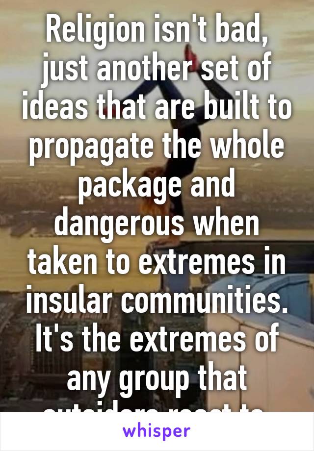 Religion isn't bad, just another set of ideas that are built to propagate the whole package and dangerous when taken to extremes in insular communities. It's the extremes of any group that outsiders react to.