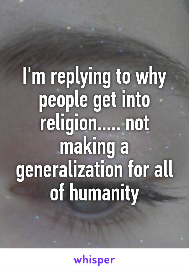 I'm replying to why people get into religion..... not making a generalization for all of humanity