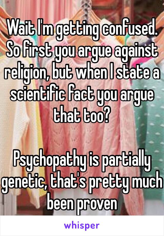 Wait I'm getting confused. So first you argue against religion, but when I state a scientific fact you argue that too?

Psychopathy is partially genetic, that's pretty much been proven