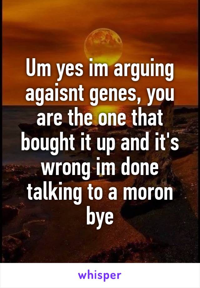 Um yes im arguing agaisnt genes, you are the one that bought it up and it's wrong im done talking to a moron bye