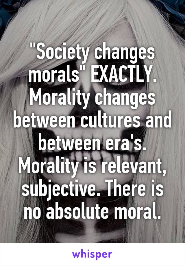 "Society changes morals" EXACTLY. Morality changes between cultures and between era's. Morality is relevant, subjective. There is no absolute moral.