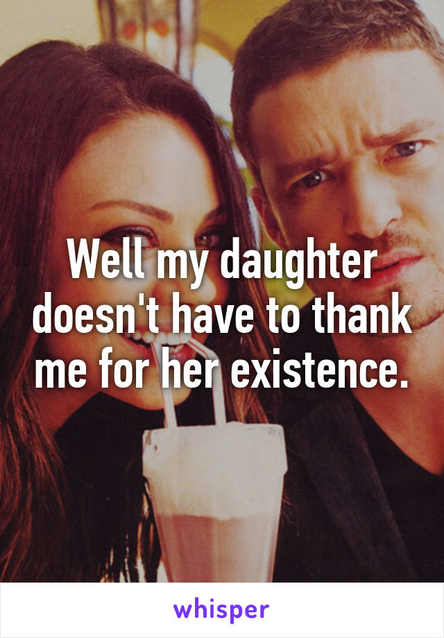 Well my daughter doesn't have to thank me for her existence.