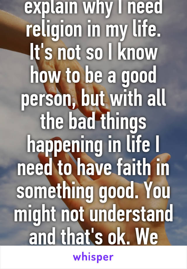 Honestly it's hard to explain why I need religion in my life. It's not so I know how to be a good person, but with all the bad things happening in life I need to have faith in something good. You might not understand and that's ok. We have our own beliefs. 