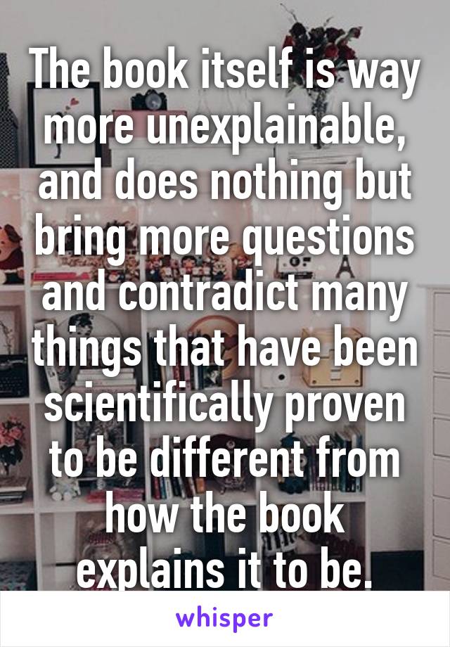 The book itself is way more unexplainable, and does nothing but bring more questions and contradict many things that have been scientifically proven to be different from how the book explains it to be.