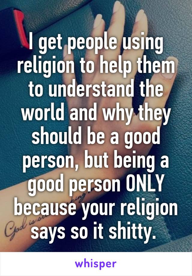 I get people using religion to help them to understand the world and why they should be a good person, but being a good person ONLY because your religion says so it shitty. 