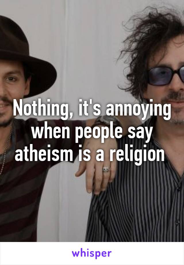 Nothing, it's annoying when people say atheism is a religion 