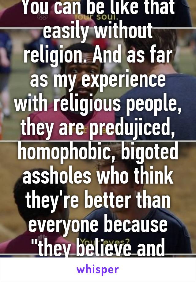 You can be like that easily without religion. And as far as my experience with religious people, they are predujiced, homophobic, bigoted assholes who think they're better than everyone because "they believe and know yhe truth"