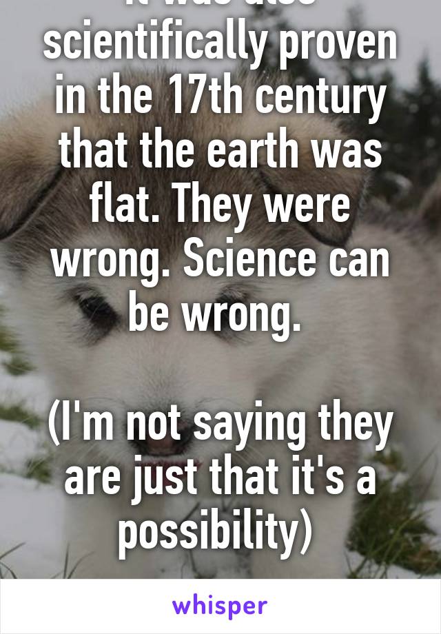 It was also scientifically proven in the 17th century that the earth was flat. They were wrong. Science can be wrong. 

(I'm not saying they are just that it's a possibility) 

