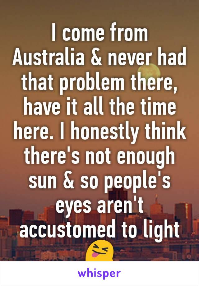 I come from Australia & never had that problem there, have it all the time here. I honestly think there's not enough sun & so people's eyes aren't accustomed to light 😝