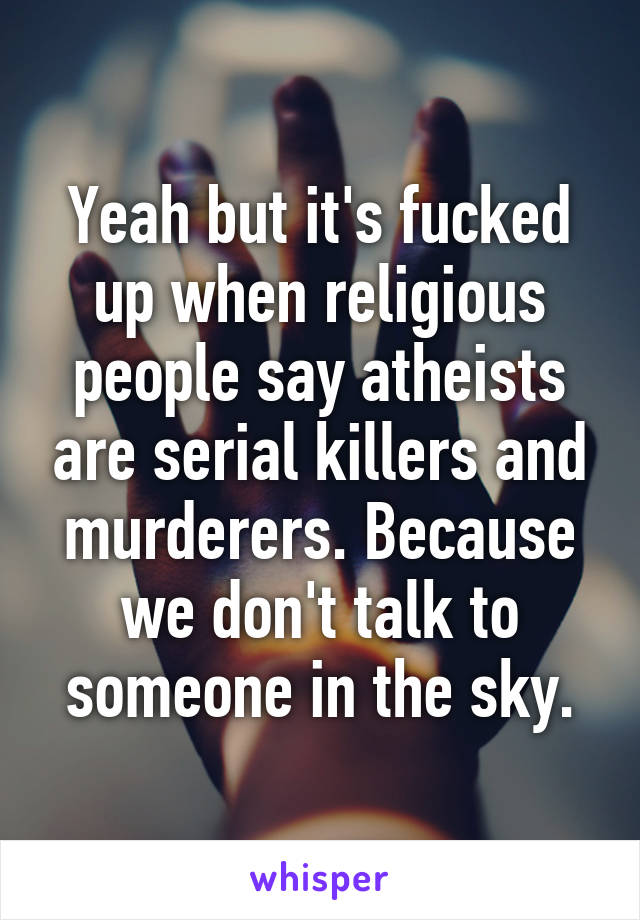 Yeah but it's fucked up when religious people say atheists are serial killers and murderers. Because we don't talk to someone in the sky.