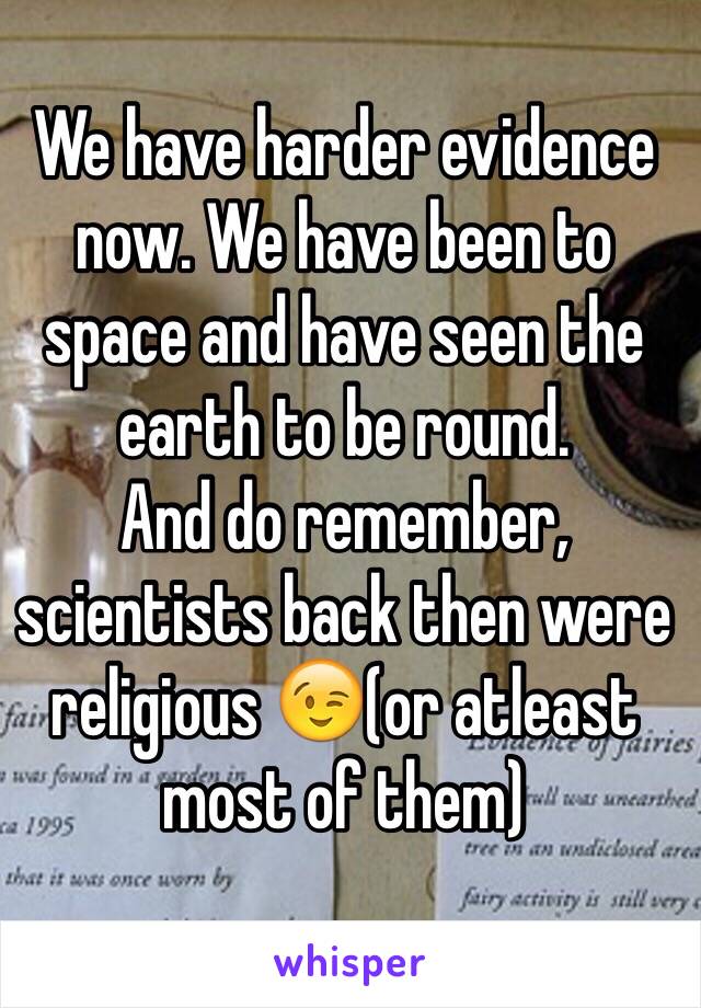 We have harder evidence now. We have been to space and have seen the earth to be round.
And do remember, scientists back then were religious 😉(or atleast most of them)