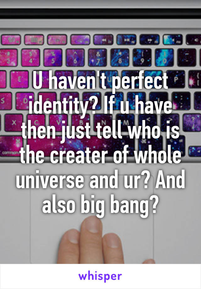 U haven't perfect identity? If u have then just tell who is the creater of whole universe and ur? And also big bang?