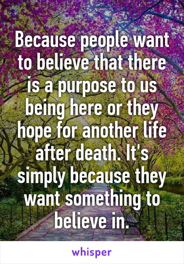 Because people want to believe that there is a purpose to us being here or they hope for another life after death. It's simply because they want something to believe in.