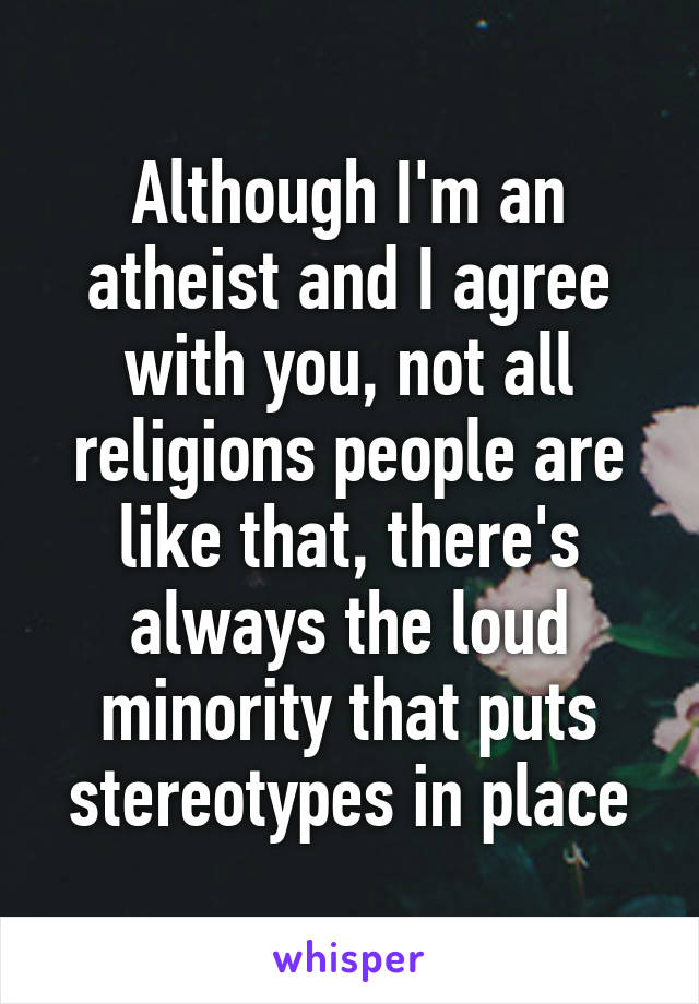 Although I'm an atheist and I agree with you, not all religions people are like that, there's always the loud minority that puts stereotypes in place