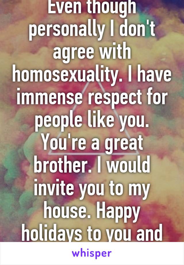 Even though personally I don't agree with homosexuality. I have immense respect for people like you. You're a great brother. I would invite you to my house. Happy holidays to you and yours