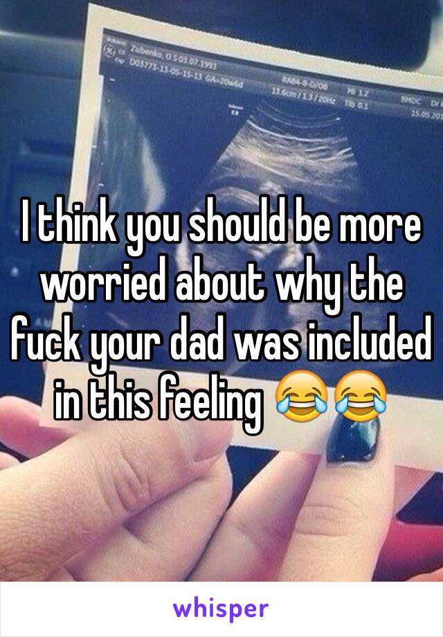 I think you should be more worried about why the fuck your dad was included in this feeling 😂😂