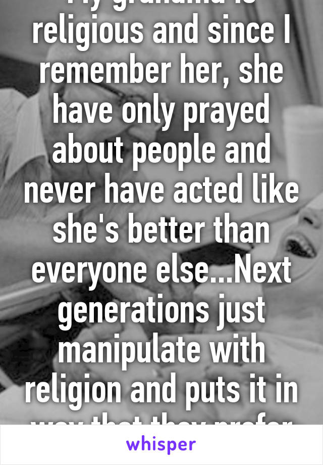 My grandma is religious and since I remember her, she have only prayed about people and never have acted like she's better than everyone else...Next generations just manipulate with religion and puts it in way that they prefer ... 