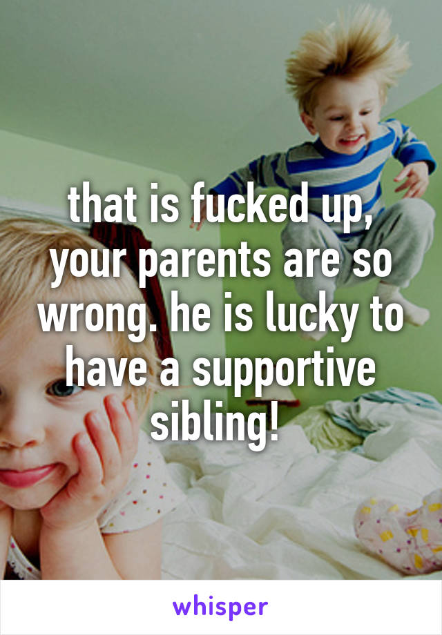 that is fucked up, your parents are so wrong. he is lucky to have a supportive sibling! 