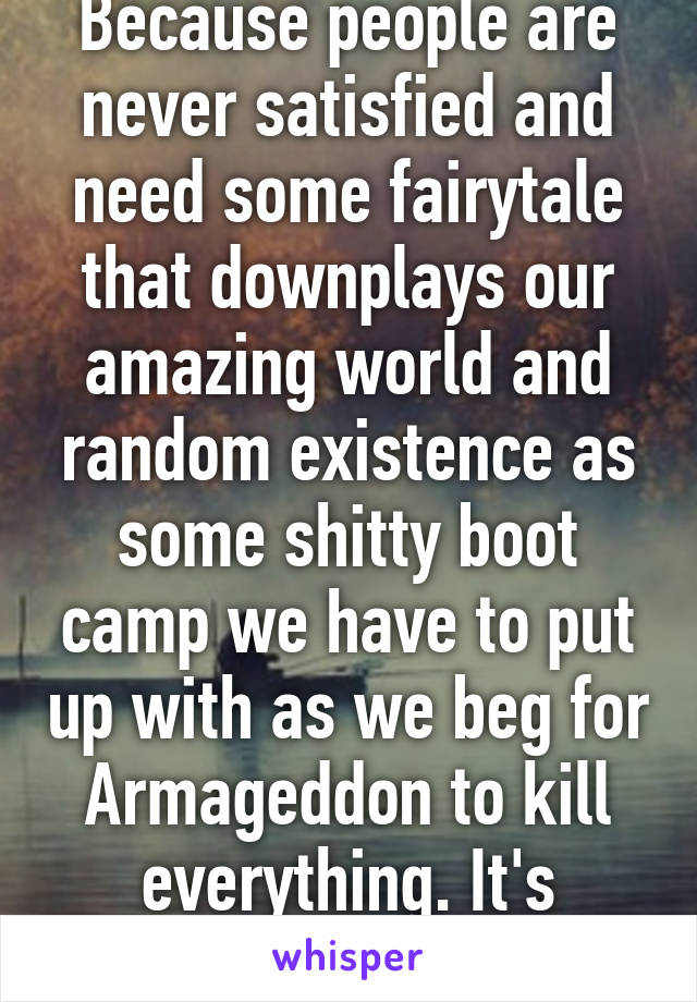 Because people are never satisfied and need some fairytale that downplays our amazing world and random existence as some shitty boot camp we have to put up with as we beg for Armageddon to kill everything. It's fucked...