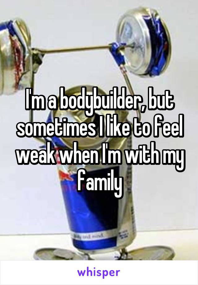 I'm a bodybuilder, but sometimes I like to feel weak when I'm with my family