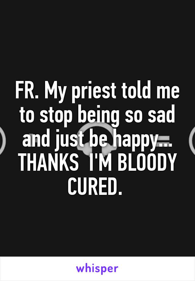 FR. My priest told me to stop being so sad and just be happy... THANKS  I'M BLOODY CURED. 