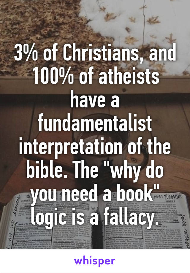 3% of Christians, and 100% of atheists have a fundamentalist interpretation of the bible. The "why do you need a book" logic is a fallacy.