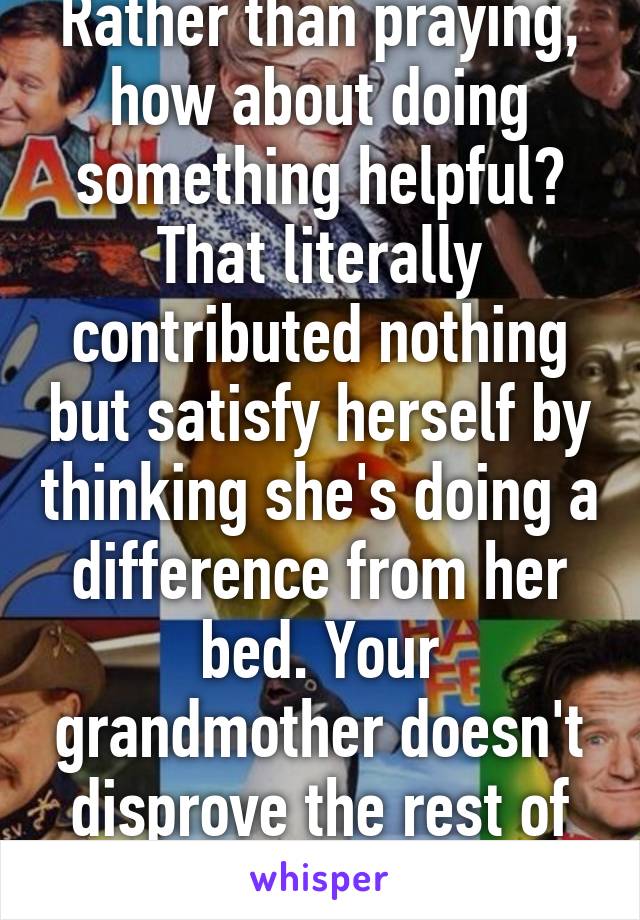 Rather than praying, how about doing something helpful? That literally contributed nothing but satisfy herself by thinking she's doing a difference from her bed. Your grandmother doesn't disprove the rest of the assholes.