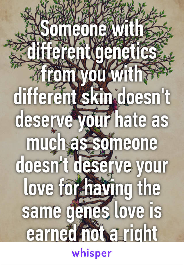 Someone with different genetics from you with different skin doesn't deserve your hate as much as someone doesn't deserve your love for having the same genes love is earned not a right