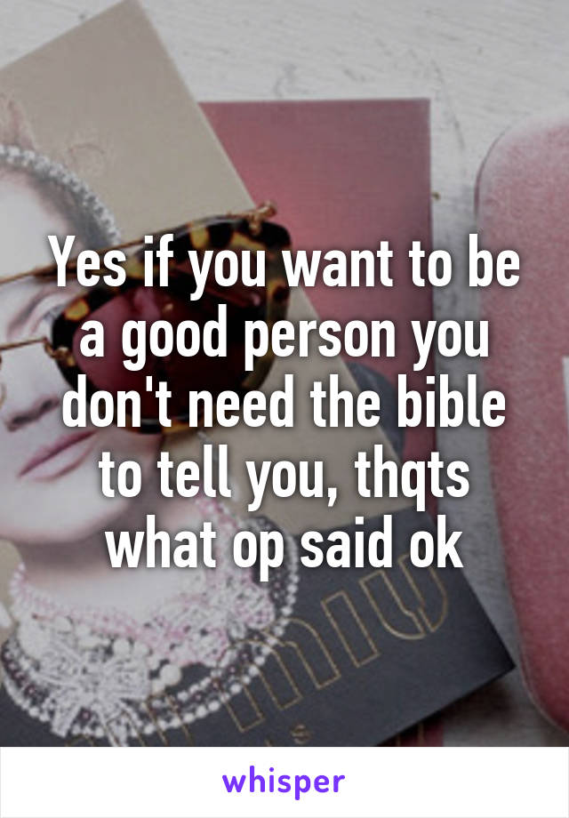 Yes if you want to be a good person you don't need the bible to tell you, thqts what op said ok