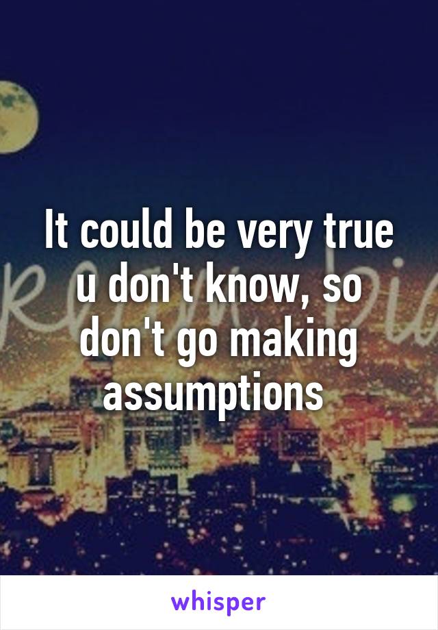 It could be very true u don't know, so don't go making assumptions 