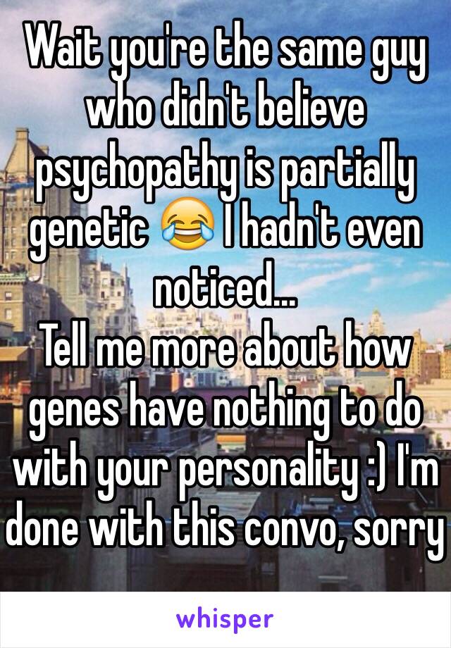 Wait you're the same guy who didn't believe psychopathy is partially genetic 😂 I hadn't even noticed...
Tell me more about how genes have nothing to do with your personality :) I'm done with this convo, sorry