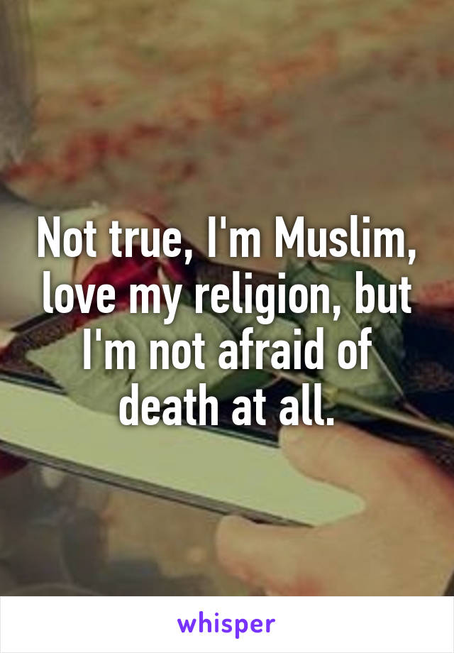 Not true, I'm Muslim, love my religion, but I'm not afraid of death at all.