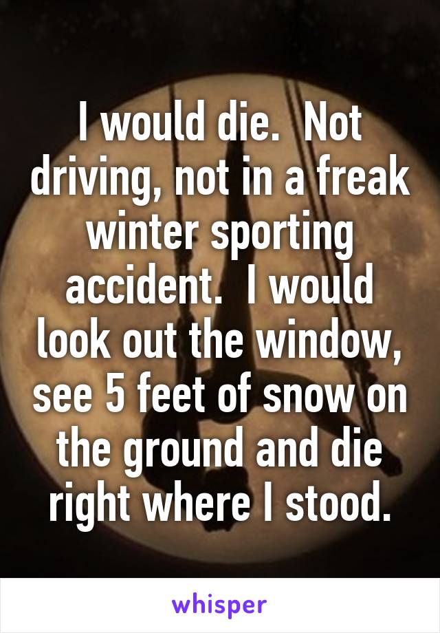 I would die.  Not driving, not in a freak winter sporting accident.  I would look out the window, see 5 feet of snow on the ground and die right where I stood.