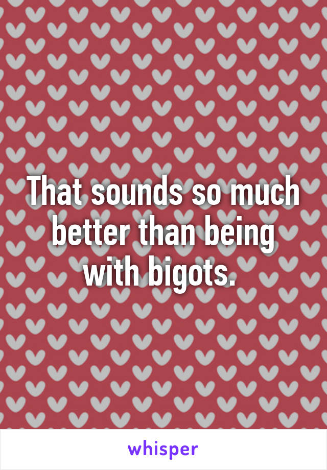 That sounds so much better than being with bigots. 