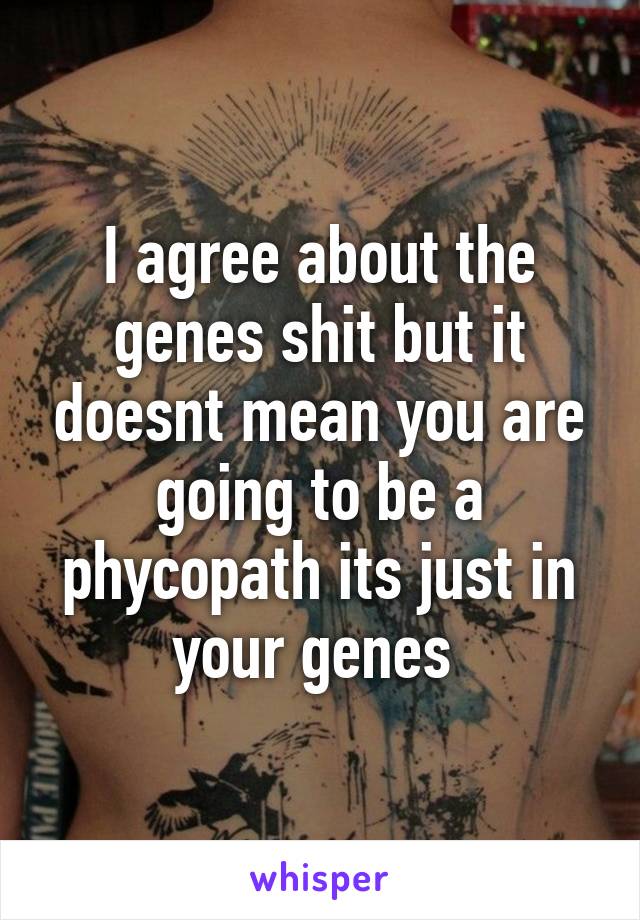 I agree about the genes shit but it doesnt mean you are going to be a phycopath its just in your genes 