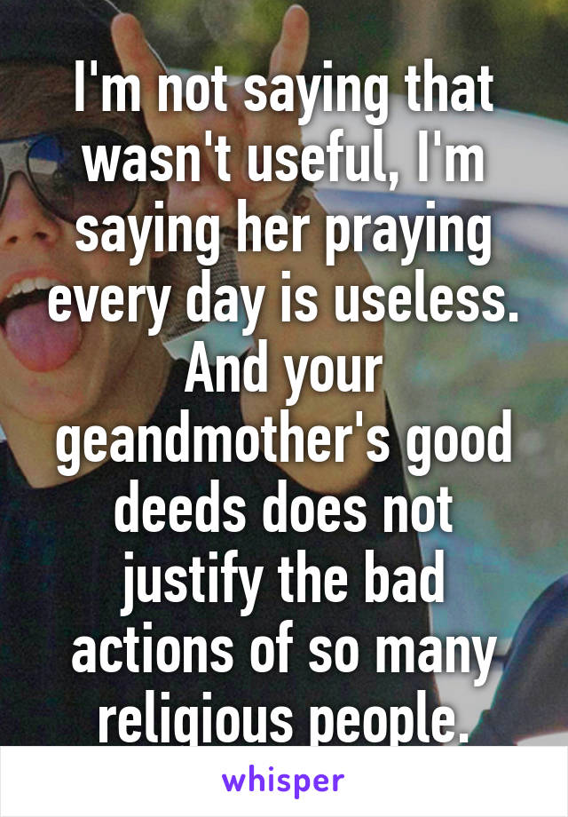 I'm not saying that wasn't useful, I'm saying her praying every day is useless.
And your geandmother's good deeds does not justify the bad actions of so many religious people.