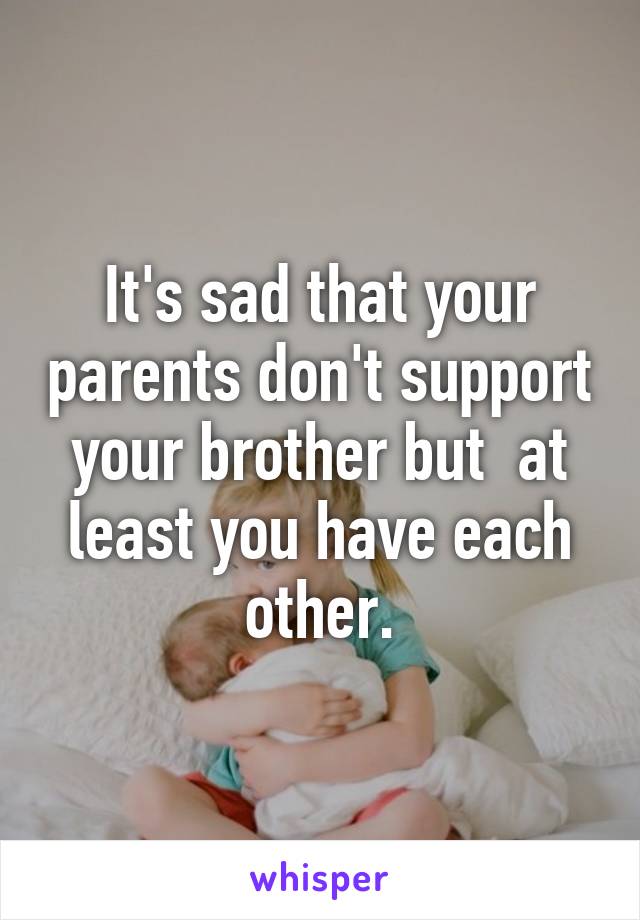 It's sad that your parents don't support your brother but  at least you have each other.