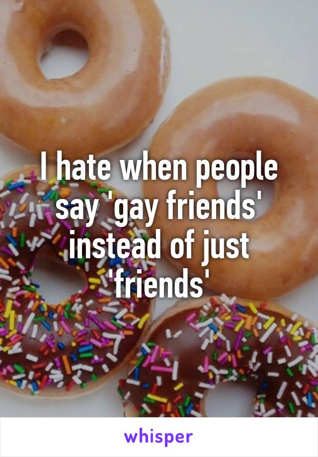 I hate when people say 'gay friends' instead of just 'friends'