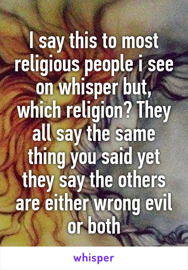 I say this to most religious people i see on whisper but, which religion? They all say the same thing you said yet they say the others are either wrong evil or both