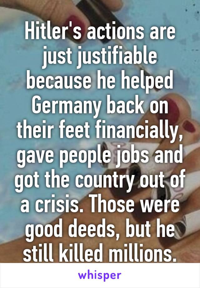 Hitler's actions are just justifiable because he helped Germany back on their feet financially, gave people jobs and got the country out of a crisis. Those were good deeds, but he still killed millions.