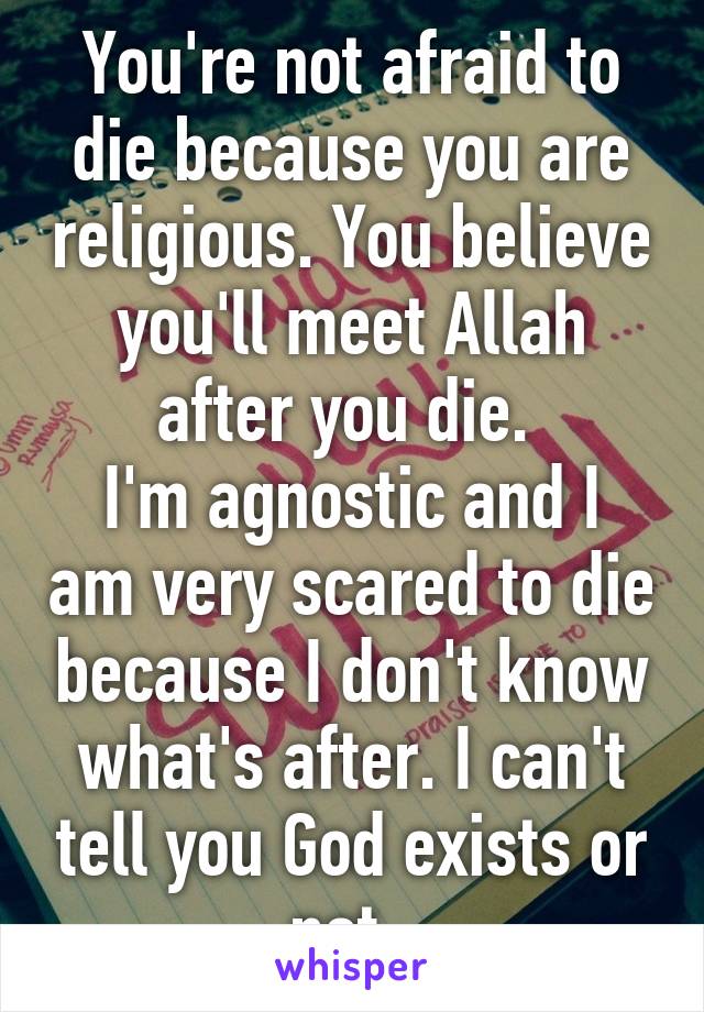 You're not afraid to die because you are religious. You believe you'll meet Allah after you die. 
I'm agnostic and I am very scared to die because I don't know what's after. I can't tell you God exists or not. 