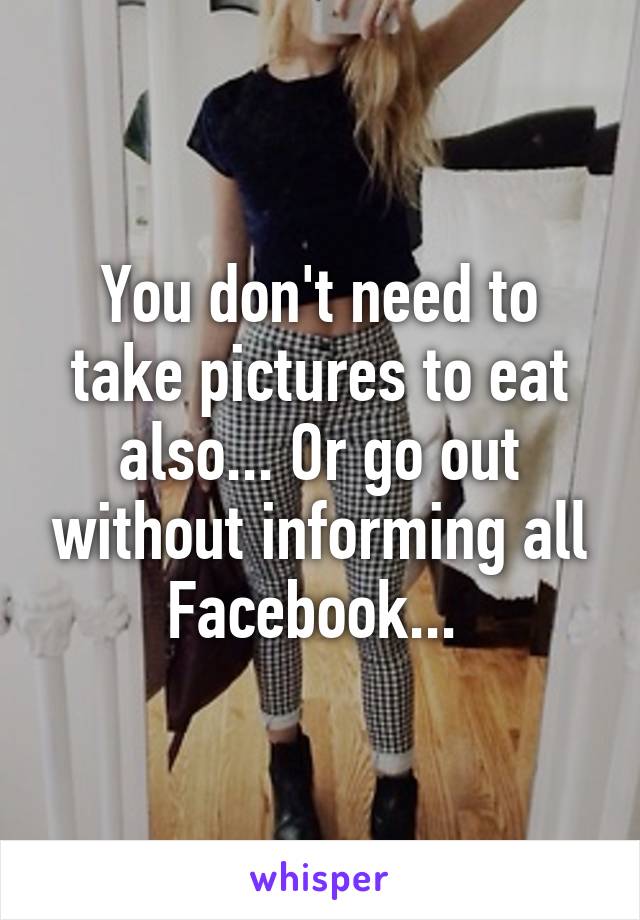 You don't need to take pictures to eat also... Or go out without informing all Facebook... 