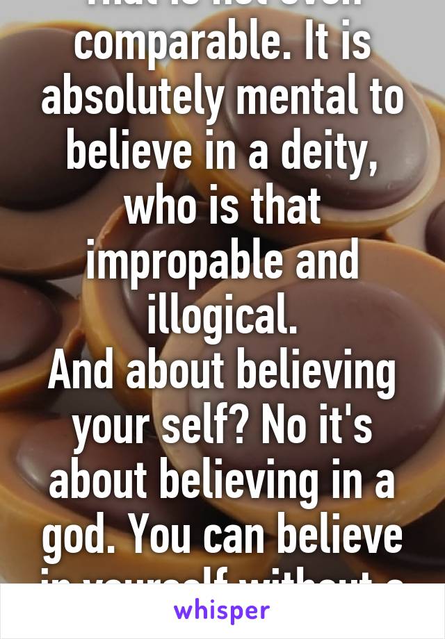 That is not even comparable. It is absolutely mental to believe in a deity, who is that impropable and illogical.
And about believing your self? No it's about believing in a god. You can believe in yourself without a god.