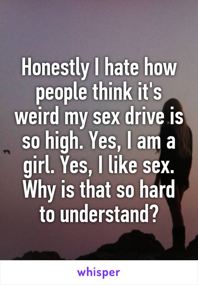 Honestly I hate how people think it's weird my sex drive is so high. Yes, I am a girl. Yes, I like sex. Why is that so hard to understand?