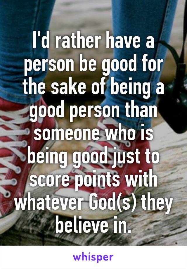 I'd rather have a person be good for the sake of being a good person than someone who is being good just to score points with whatever God(s) they believe in.